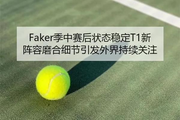 Faker季中赛后状态稳定T1新阵容磨合细节引发外界持续关注