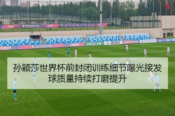 孙颖莎世界杯前封闭训练细节曝光接发球质量持续打磨提升